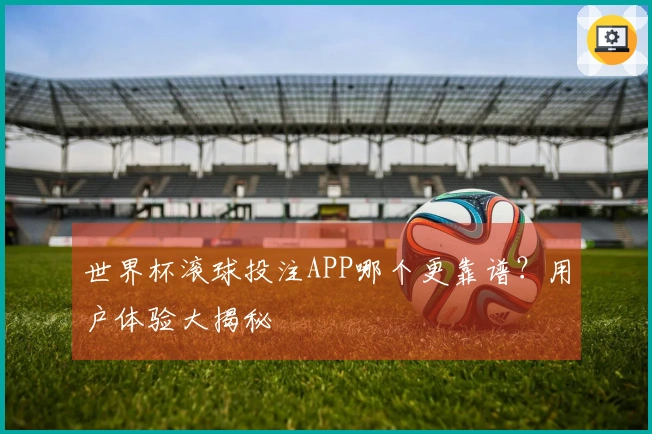 世界杯滚球投注APP哪个更靠谱？用户体验大揭秘