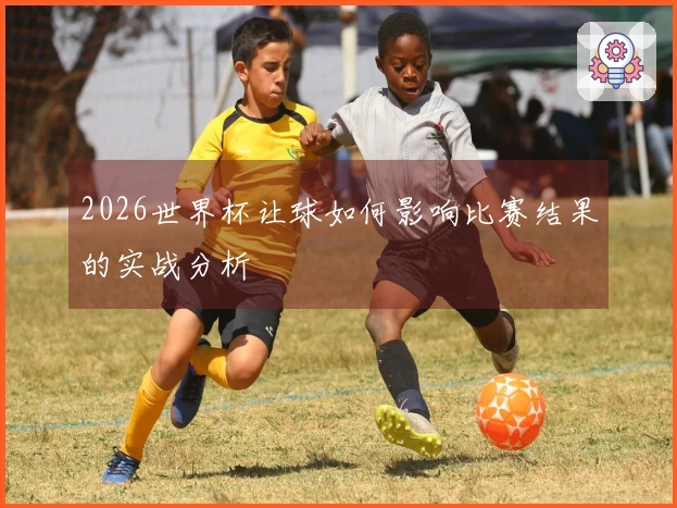 2026世界杯让球如何影响比赛结果的实战分析