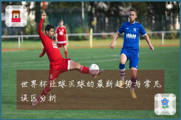 世界杯让球买球的最新趋势与常见误区分析