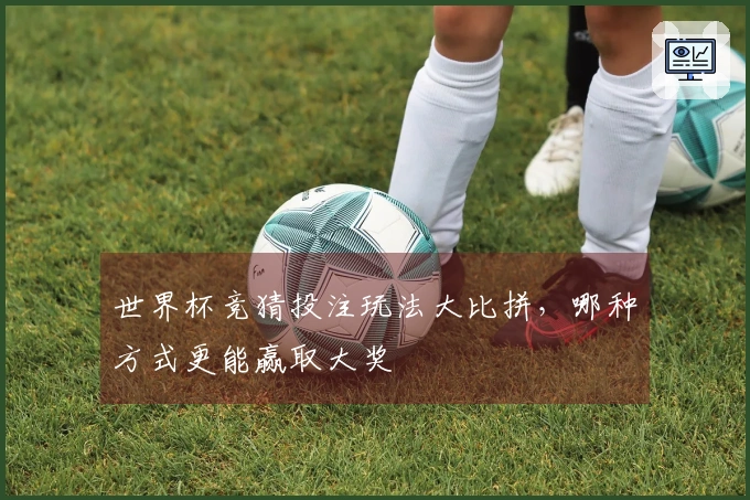 世界杯竞猜投注玩法大比拼，哪种方式更能赢取大奖