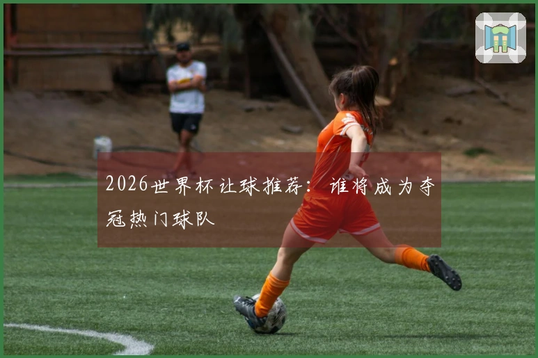 2026世界杯让球推荐：谁将成为夺冠热门球队